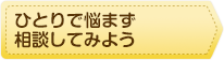 ひとりで悩まず相談してみよう