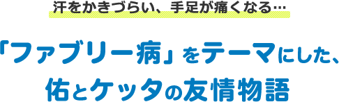 汗をかきづらい、手足が痛くなる… 「ファブリー病」をテーマにした、佑とケッタの友情物語