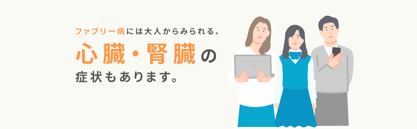 ファブリー病には大人からみられる、心臓・腎臓の症状もあります。