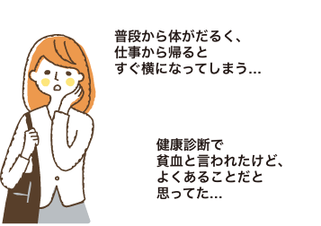 普段から体がだるく、仕事から帰るとすぐ横になってしまう…|健康診断で貧血と言われたけど、よくあることだと思ってた…