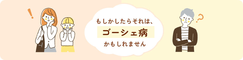 もしかしたらそれは、ゴーシェ病かもしれません