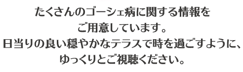 たくさんのゴーシェ病に関する情報をご用意しています。日当たりの良い穏やかなテラスで時を過ごすように、ゆっくりとご視聴ください。