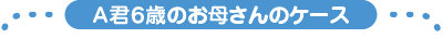 A君６歳のお母さんのケース