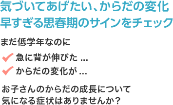 気づいてあげたい、からだの変化 早すぎる思春期のサインをチェック まだ低学年なのに 急に背が伸びた... からだの変化が... お子さんのからだの成長について気になる症状はありませんか？